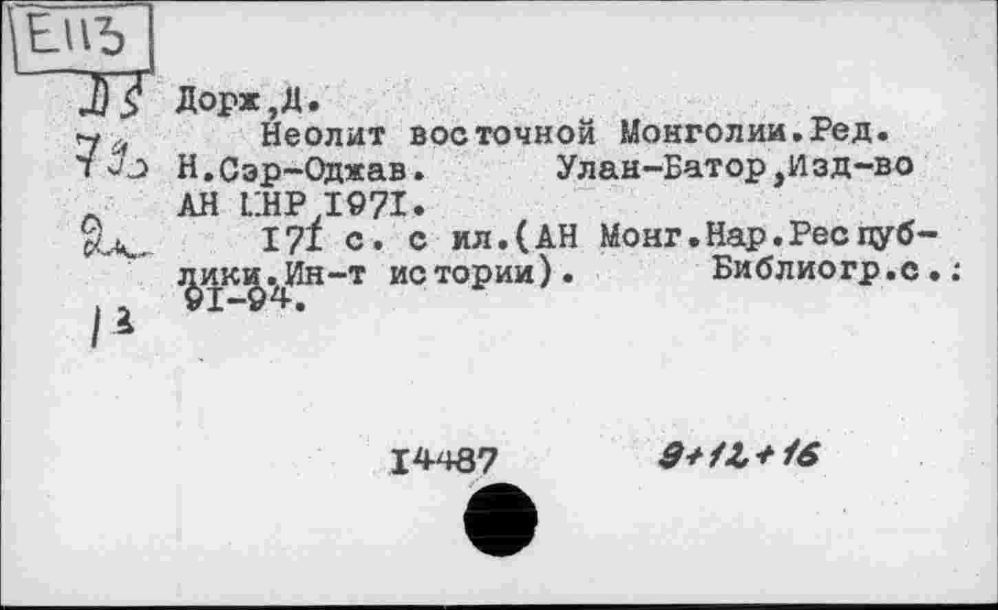 ﻿7^
іIі
Дорж,Д.
Неолит восточной Монголии.Ред.
Н.Сэр-Оджав. Улан-Батор,Изд-во
АН LHP T97I.
171 с. с ил.(АН Монг.Нар.Реепуб
—т истории). Библиогр.с
%икд.4Ин
1*467
9+1Z + 16